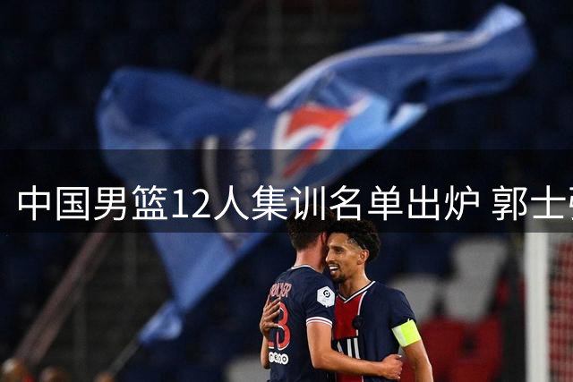 中国男篮12人集训名单出炉 郭士强调整阵容应对世预赛