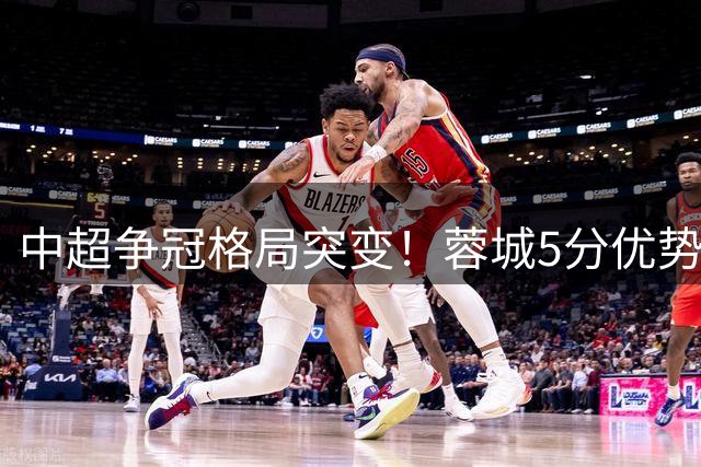 中超争冠格局突变！蓉城5分优势强势领跑 升班马黑马姿态杀入三甲