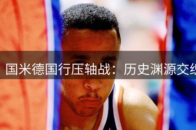 国米德国行压轴战：历史渊源交织 希马尼亚克传奇再续