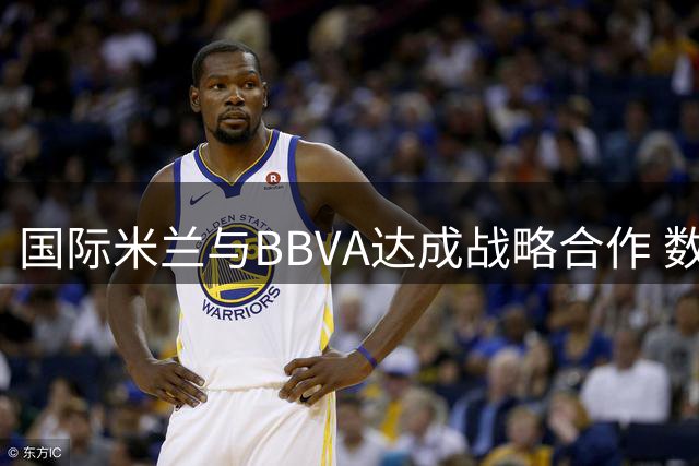 国际米兰与BBVA达成战略合作 数字化创新赋能足球新体验
