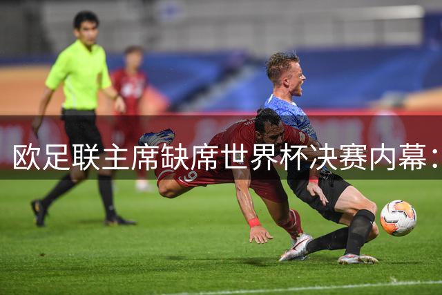 欧足联主席缺席世界杯决赛内幕：巴洛贡改判风波引爆国际足联高层矛盾