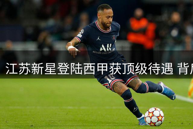 江苏新星登陆西甲获顶级待遇 背后原因引发热议