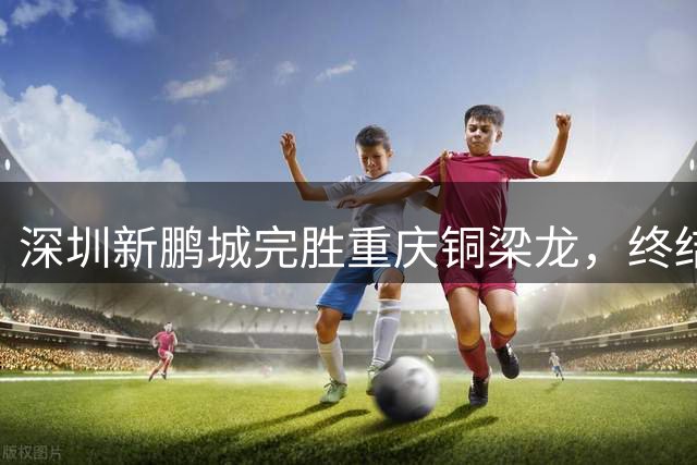 深圳新鹏城完胜重庆铜梁龙，终结连败重返积分榜前十