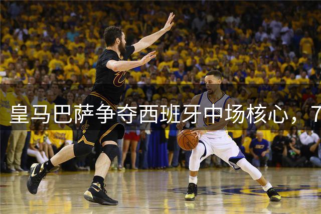 皇马巴萨争夺西班牙中场核心，7000万欧元成转会关键