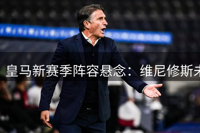 皇马新赛季阵容悬念：维尼修斯未来去向成焦点