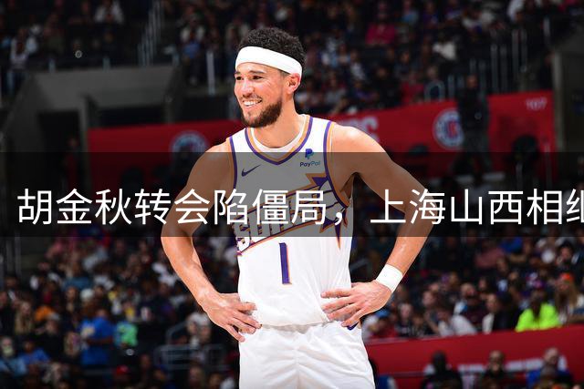 胡金秋转会陷僵局，上海山西相继退出，北京首钢或成唯一选择