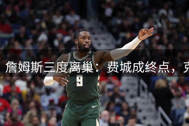 詹姆斯三度离巢：费城成终点，克利夫兰梦碎