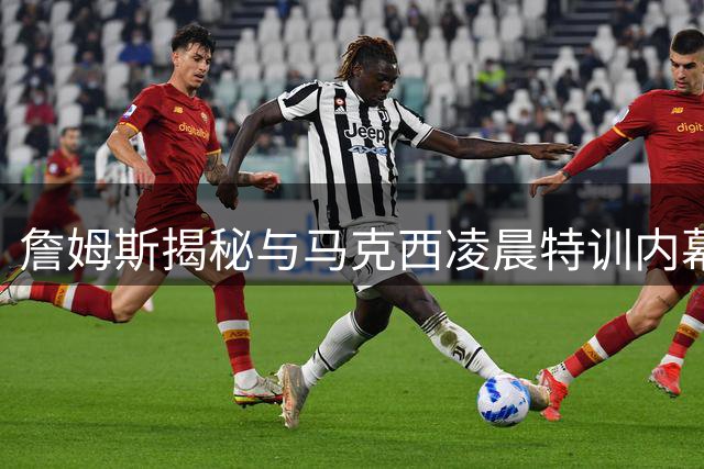 詹姆斯揭秘与马克西凌晨特训内幕 盛赞新队友是联盟最纯粹篮球信徒