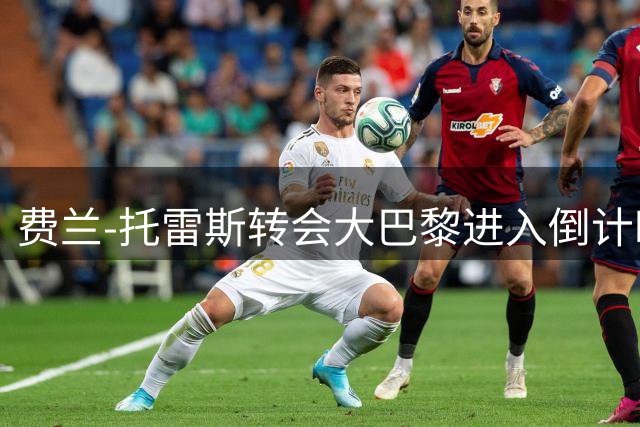 费兰-托雷斯转会大巴黎进入倒计时 巴萨与法甲豪门今日完成关键谈判