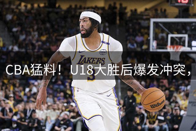 CBA猛料！U18大胜后爆发冲突，CBA官宣升降级规则，新疆男篮辟谣