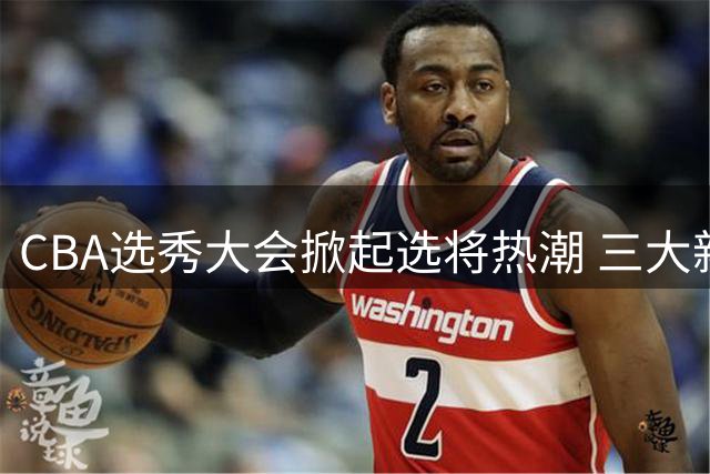 CBA选秀大会掀起选将热潮 三大新星备受期待