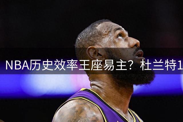 NBA历史效率王座易主？杜兰特15季25+60%命中率碾压众星