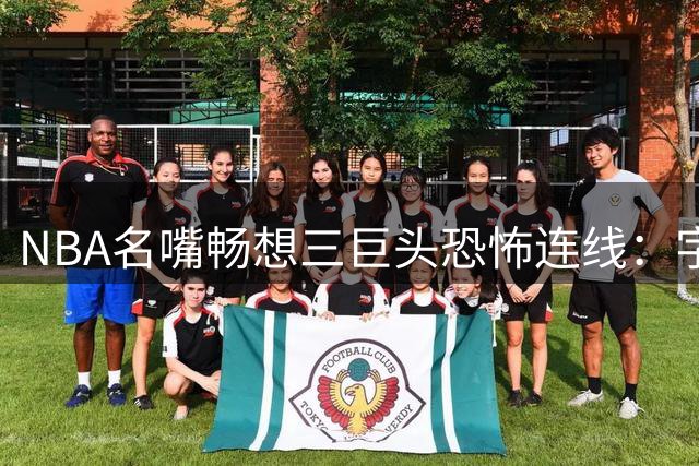 NBA名嘴畅想三巨头恐怖连线：字母哥+詹姆斯+阿德巴约将统治东部？